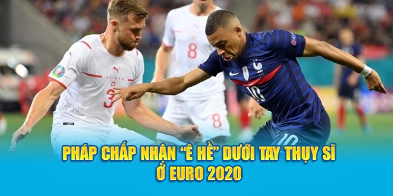 Pháp chấp nhận “ê hề” dưới tay Thụy Sĩ ở Euro 2020